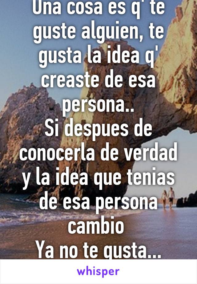 Una cosa es q' te guste alguien, te gusta la idea q' creaste de esa persona..
Si despues de conocerla de verdad y la idea que tenias de esa persona cambio 
Ya no te gusta... ahora la quieres..;)