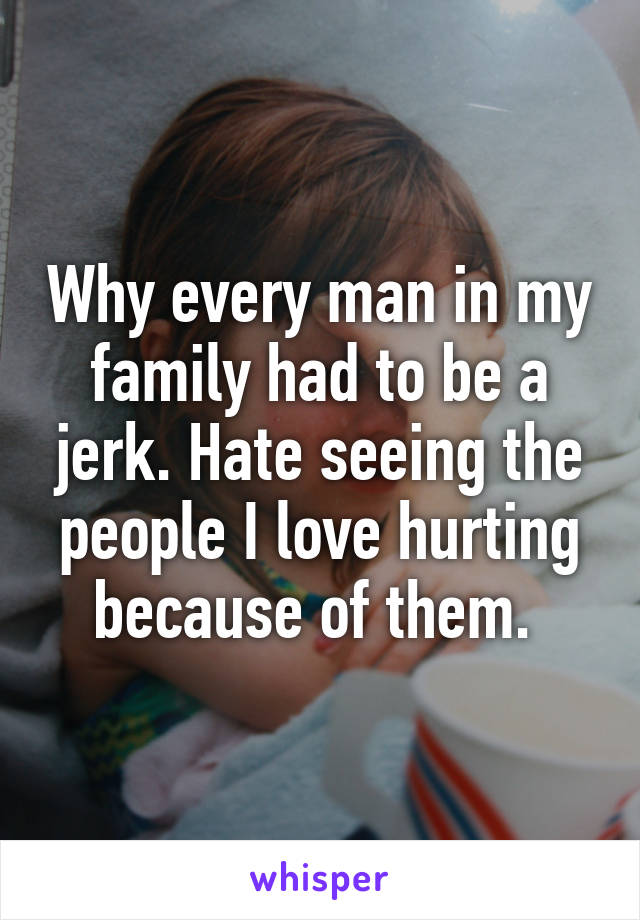 Why every man in my family had to be a jerk. Hate seeing the people I love hurting because of them. 