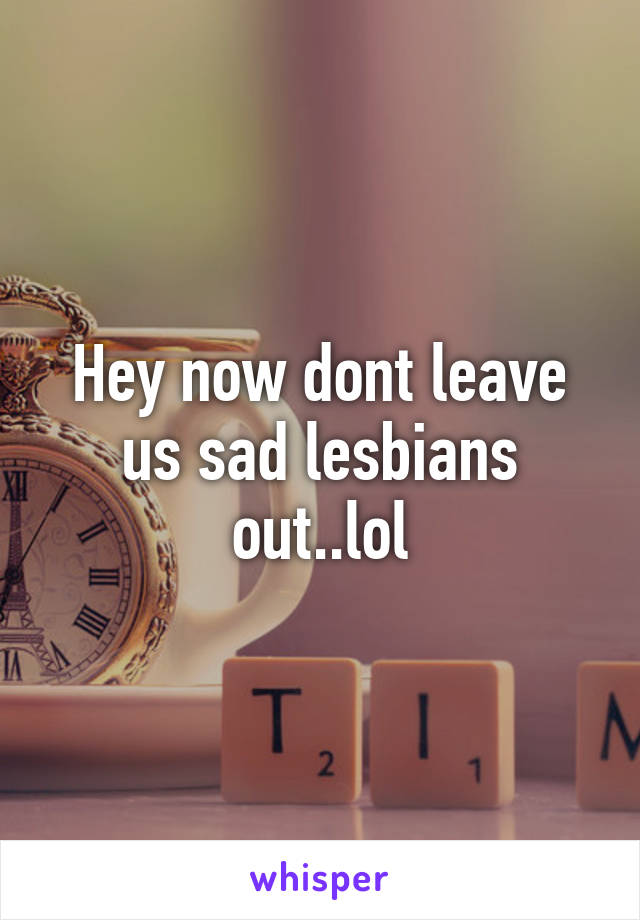 Hey now dont leave us sad lesbians out..lol