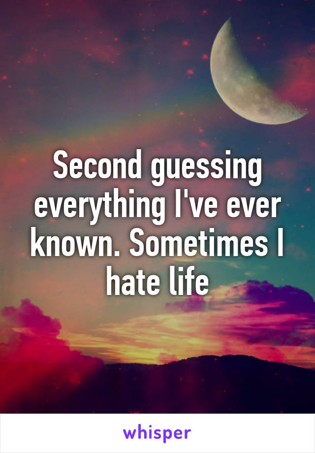 Second guessing everything I've ever known. Sometimes I hate life