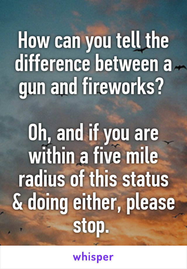 How can you tell the difference between a gun and fireworks? 

Oh, and if you are within a five mile radius of this status & doing either, please stop. 