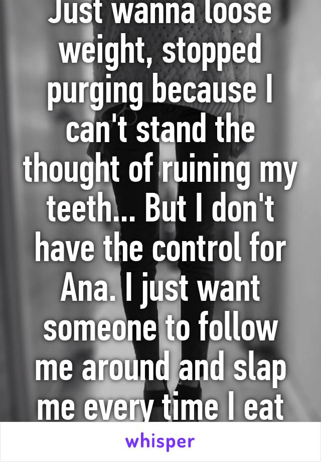 Just wanna loose weight, stopped purging because I can't stand the thought of ruining my teeth... But I don't have the control for Ana. I just want someone to follow me around and slap me every time I eat after 500 calories.