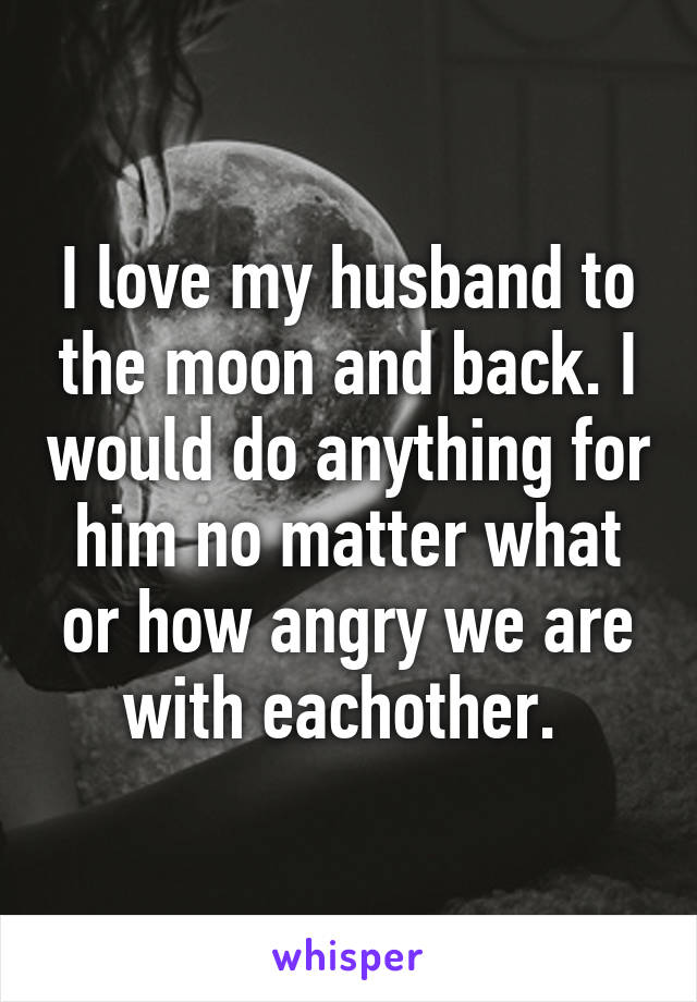 I love my husband to the moon and back. I would do anything for him no matter what or how angry we are with eachother. 