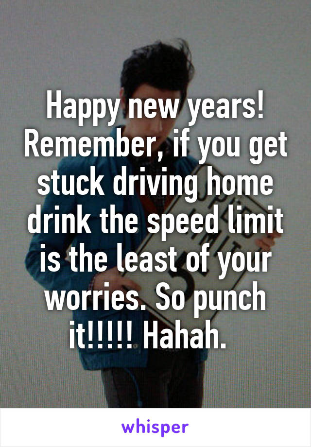 Happy new years! Remember, if you get stuck driving home drink the speed limit is the least of your worries. So punch it!!!!! Hahah.  