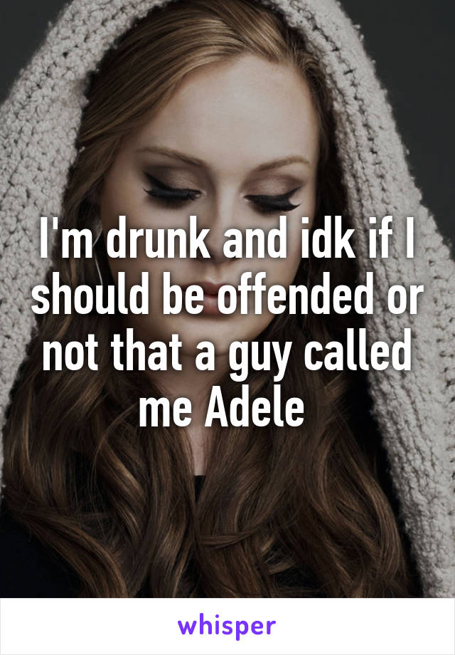 I'm drunk and idk if I should be offended or not that a guy called me Adele 