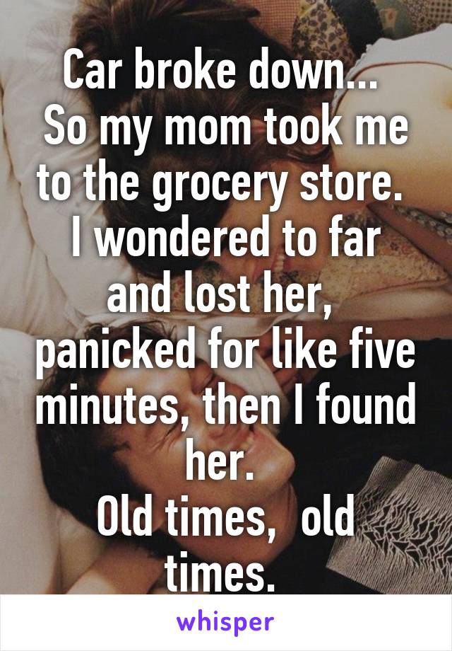 Car broke down... 
So my mom took me to the grocery store. 
I wondered to far and lost her,  panicked for like five minutes, then I found her. 
Old times,  old times. 