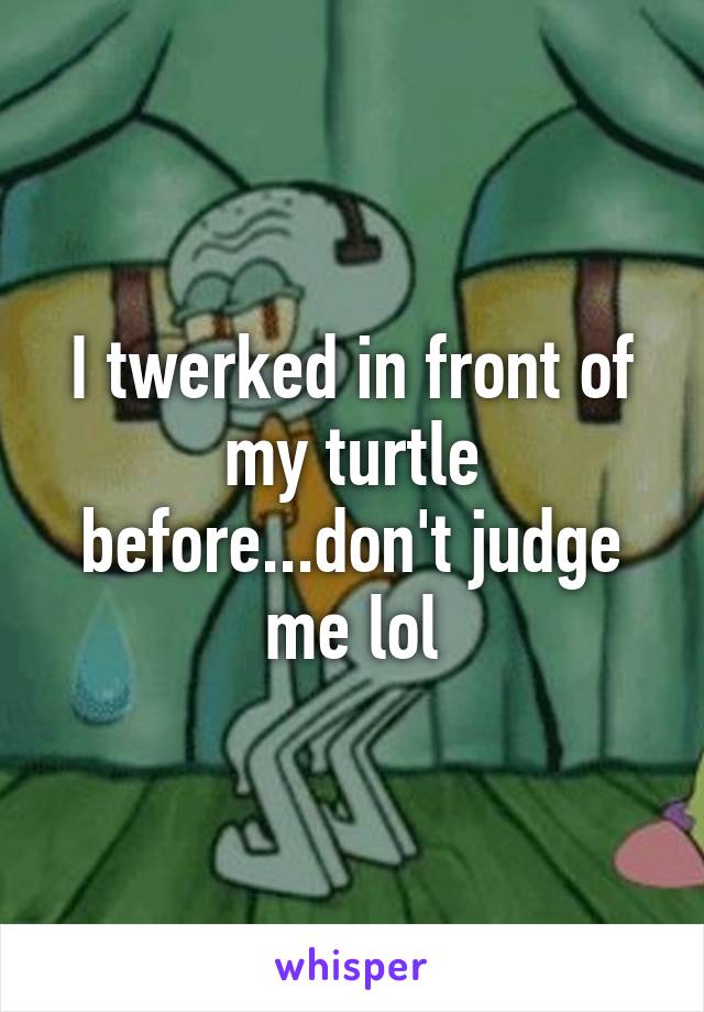 I twerked in front of my turtle before...don't judge me lol