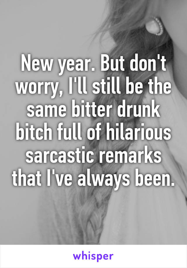 New year. But don't worry, I'll still be the same bitter drunk bitch full of hilarious sarcastic remarks that I've always been. 