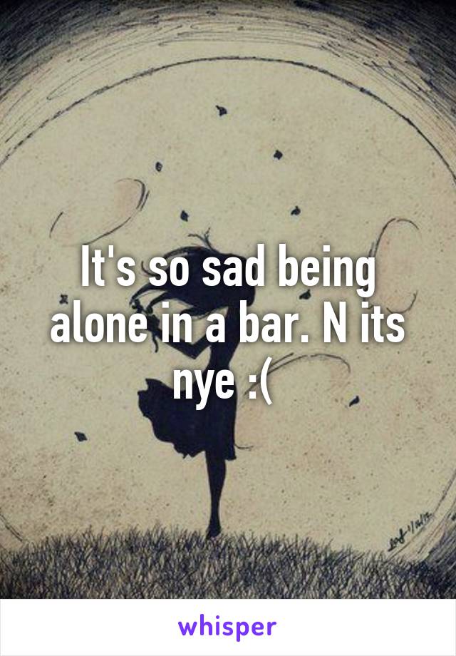 It's so sad being alone in a bar. N its nye :( 