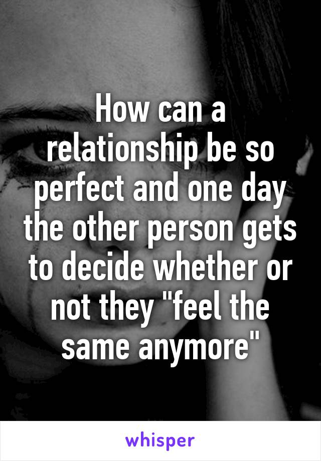 How can a relationship be so perfect and one day the other person gets to decide whether or not they "feel the same anymore"