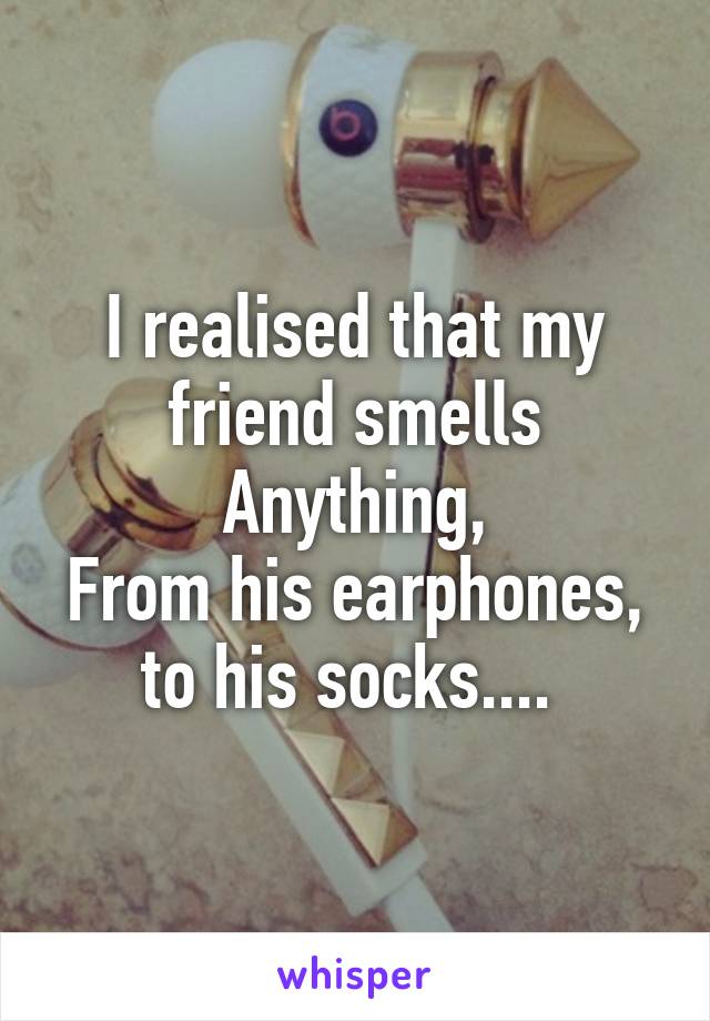 I realised that my friend smells
Anything,
From his earphones, to his socks.... 