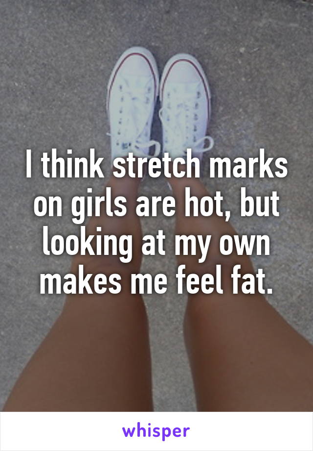 I think stretch marks on girls are hot, but looking at my own makes me feel fat.