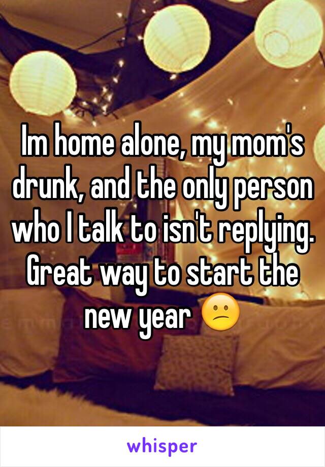 Im home alone, my mom's drunk, and the only person who I talk to isn't replying. Great way to start the new year 😕