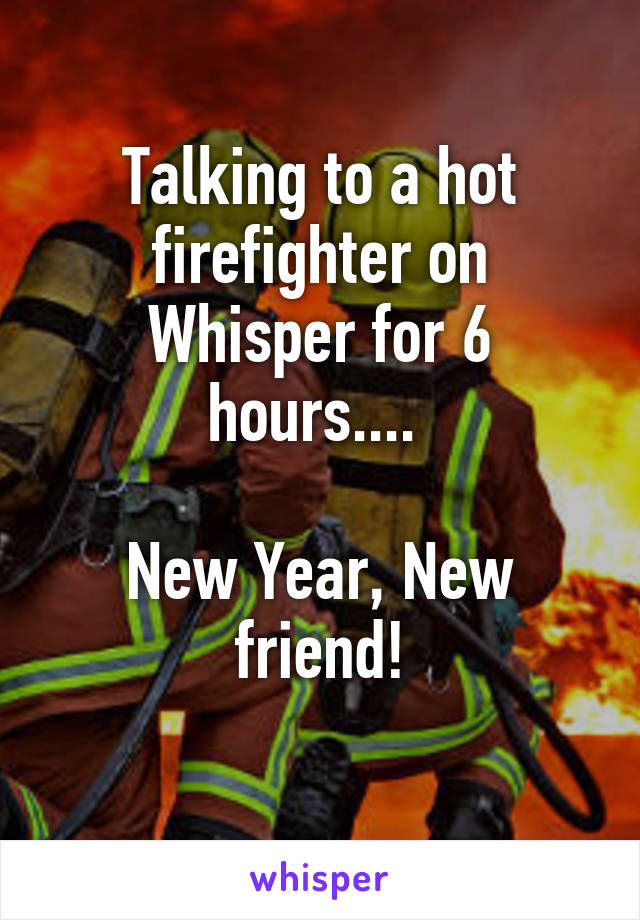 Talking to a hot firefighter on Whisper for 6 hours.... 

New Year, New friend!
