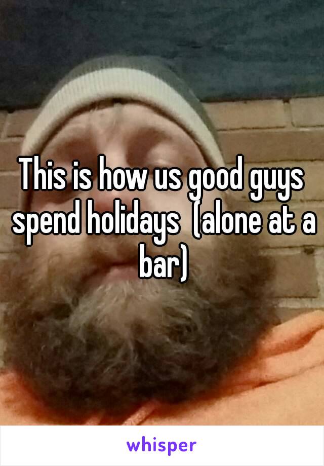 This is how us good guys spend holidays  (alone at a bar)