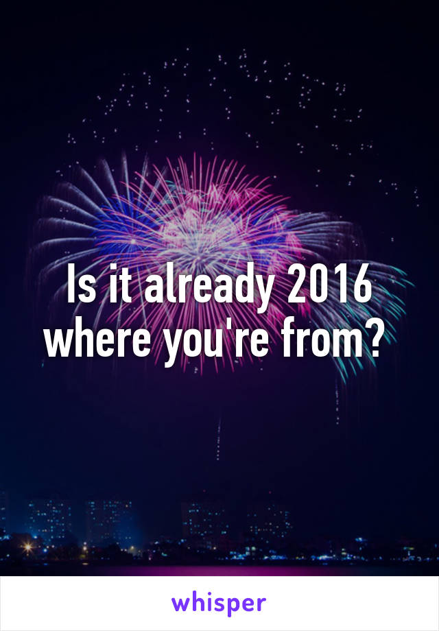 Is it already 2016 where you're from? 