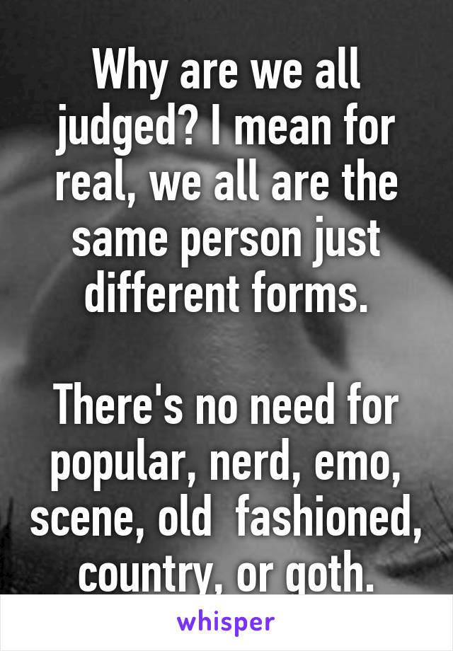 Why are we all judged? I mean for real, we all are the same person just different forms.

There's no need for popular, nerd, emo, scene, old  fashioned, country, or goth.