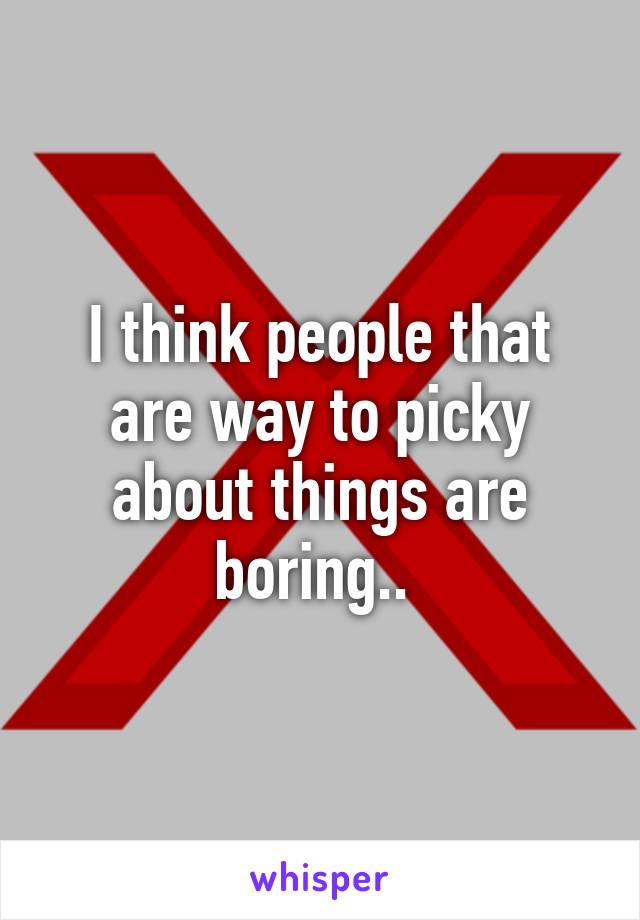 I think people that are way to picky about things are boring.. 