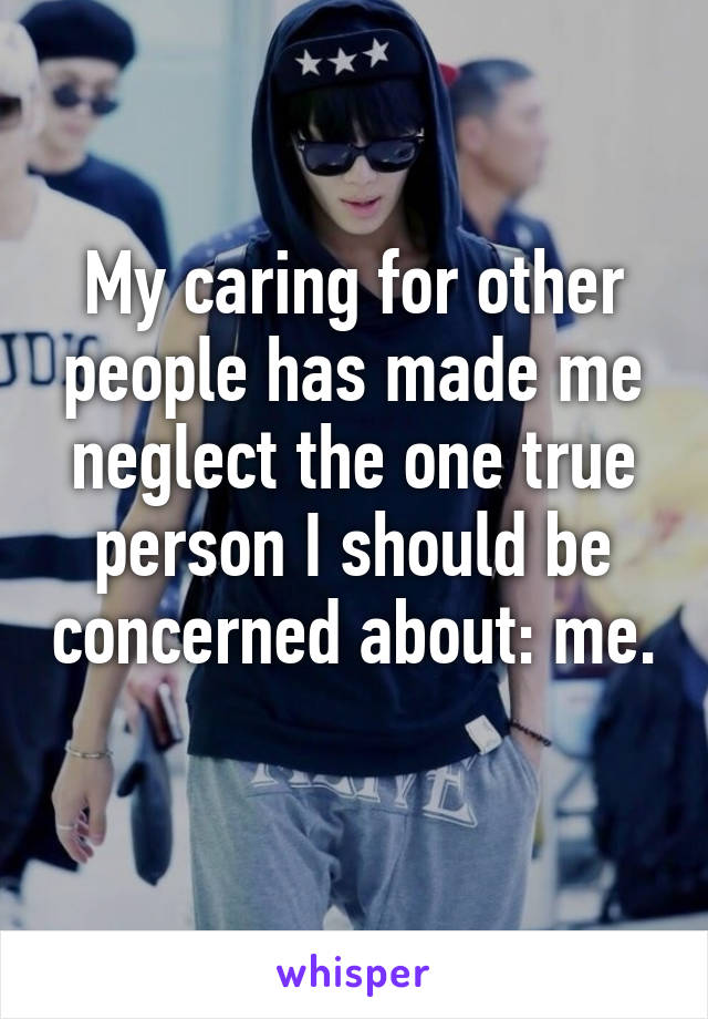 My caring for other people has made me neglect the one true person I should be concerned about: me. 