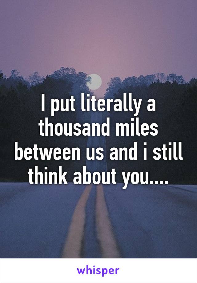 I put literally a thousand miles between us and i still think about you....