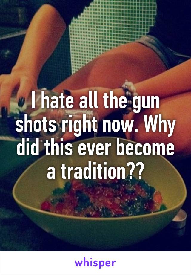 I hate all the gun shots right now. Why did this ever become a tradition??