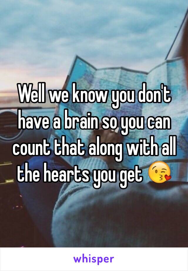 Well we know you don't have a brain so you can count that along with all the hearts you get 😘