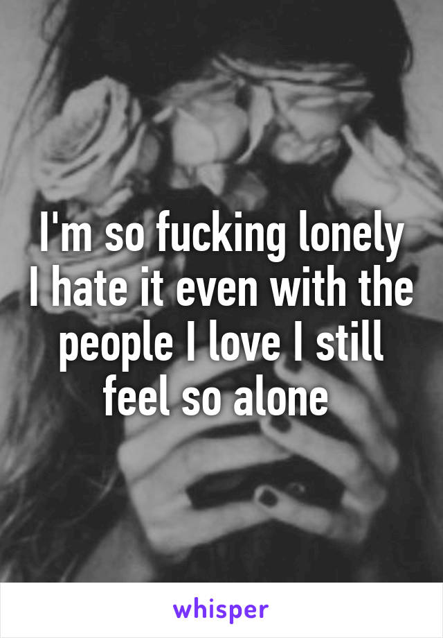 I'm so fucking lonely I hate it even with the people I love I still feel so alone 