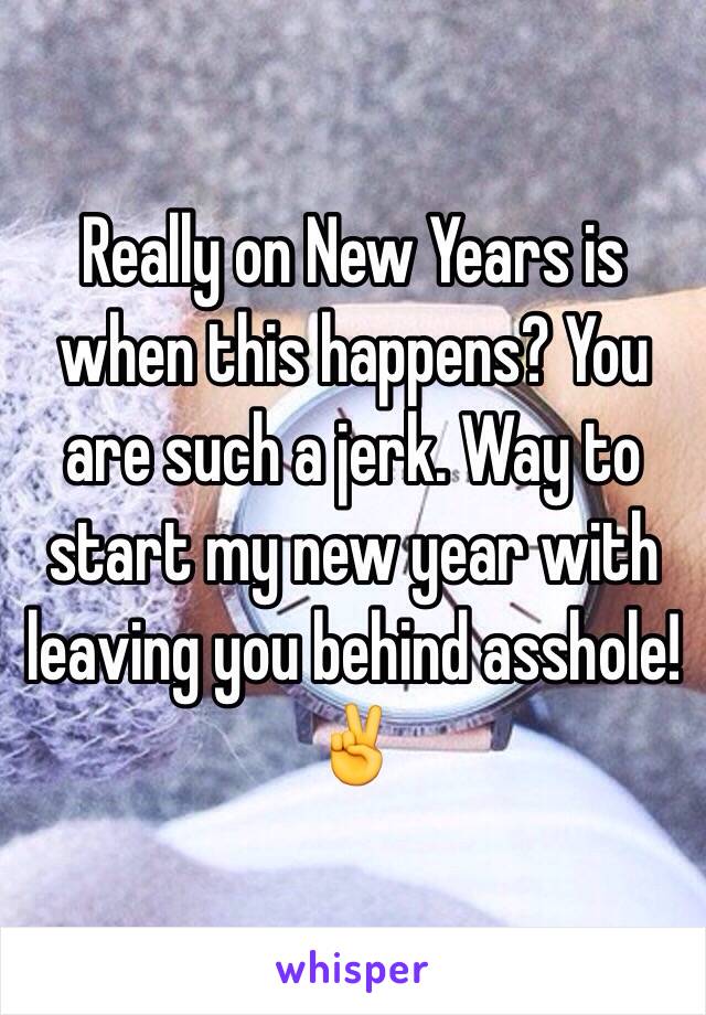 Really on New Years is when this happens? You are such a jerk. Way to start my new year with leaving you behind asshole!✌️