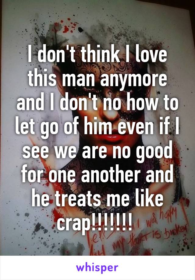 I don't think I love this man anymore and I don't no how to let go of him even if I see we are no good for one another and he treats me like crap!!!!!!! 