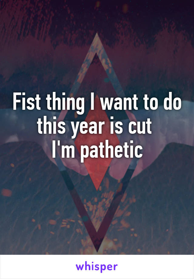 Fist thing I want to do this year is cut 
I'm pathetic
