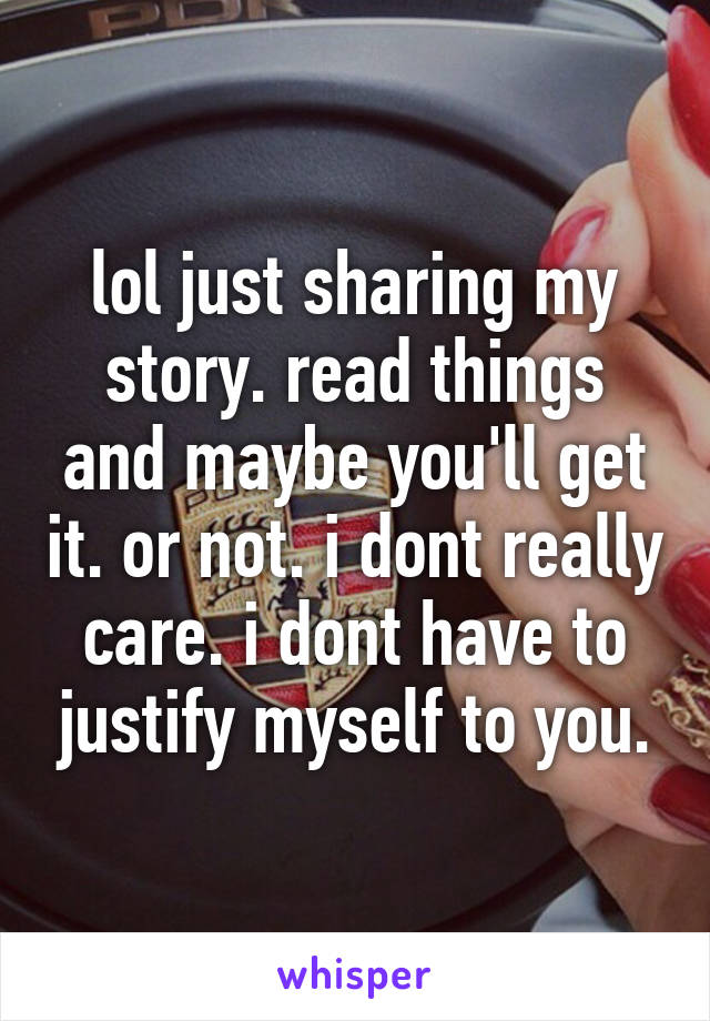 lol just sharing my story. read things and maybe you'll get it. or not. i dont really care. i dont have to justify myself to you.