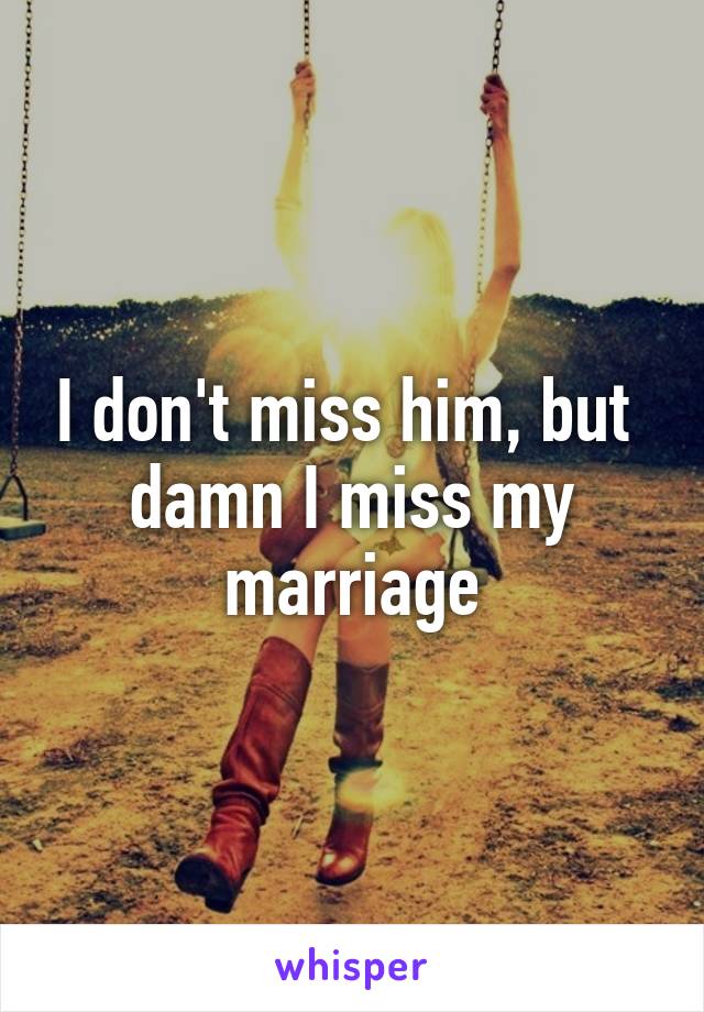 I don't miss him, but 
damn I miss my marriage