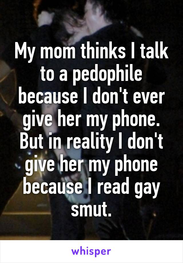 My mom thinks I talk to a pedophile because I don't ever give her my phone. But in reality I don't give her my phone because I read gay smut.