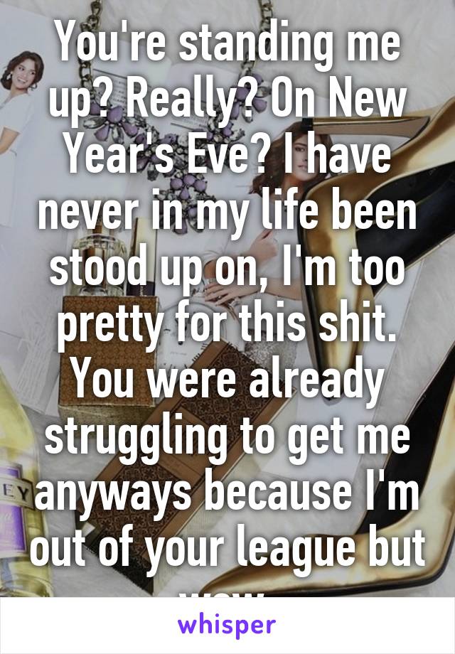 You're standing me up? Really? On New Year's Eve? I have never in my life been stood up on, I'm too pretty for this shit. You were already struggling to get me anyways because I'm out of your league but wow.