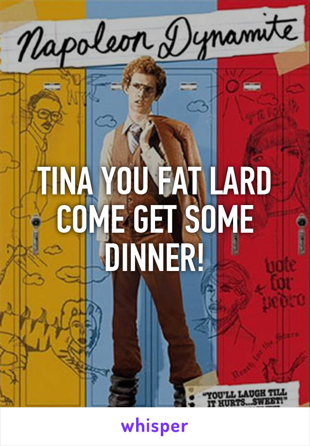 TINA YOU FAT LARD COME GET SOME DINNER!