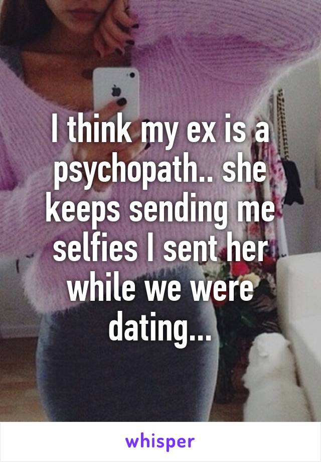 I think my ex is a psychopath.. she keeps sending me selfies I sent her while we were dating...