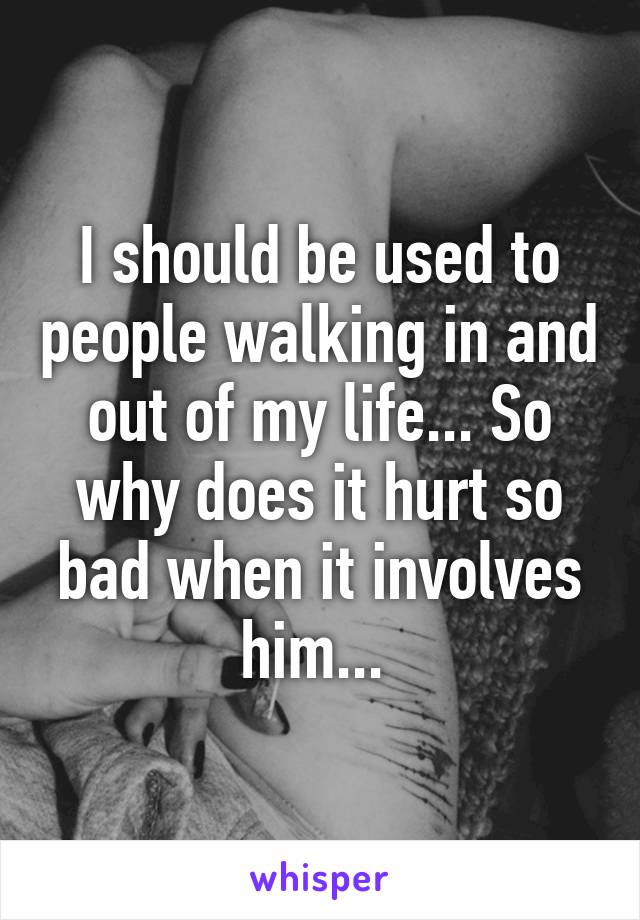 I should be used to people walking in and out of my life... So why does it hurt so bad when it involves him... 