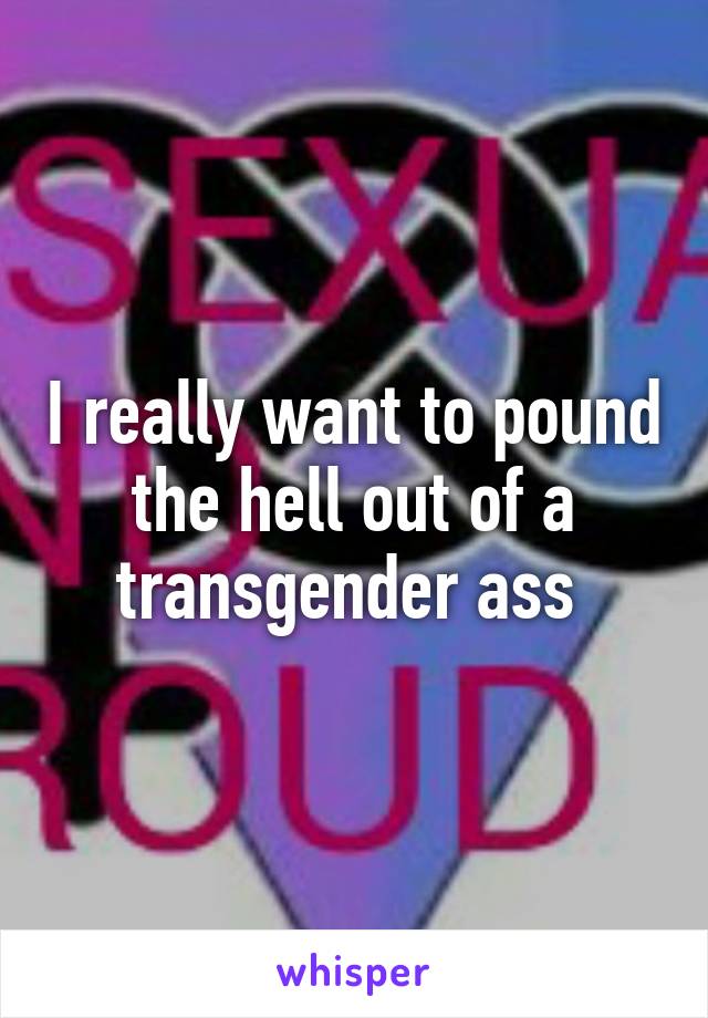 I really want to pound the hell out of a transgender ass 