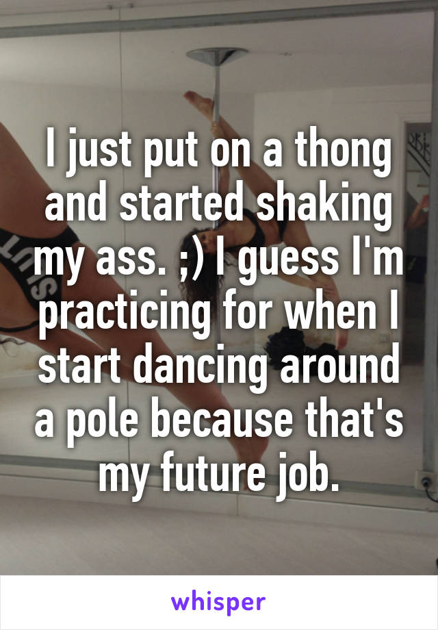 I just put on a thong and started shaking my ass. ;) I guess I'm practicing for when I start dancing around a pole because that's my future job.