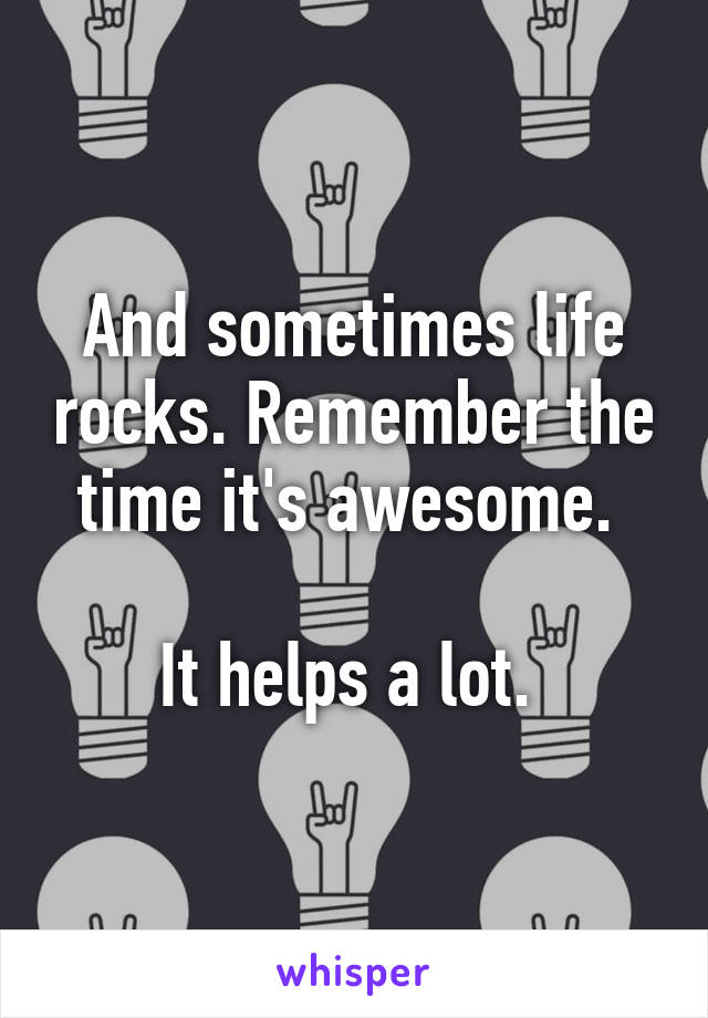 And sometimes life rocks. Remember the time it's awesome. 

It helps a lot. 