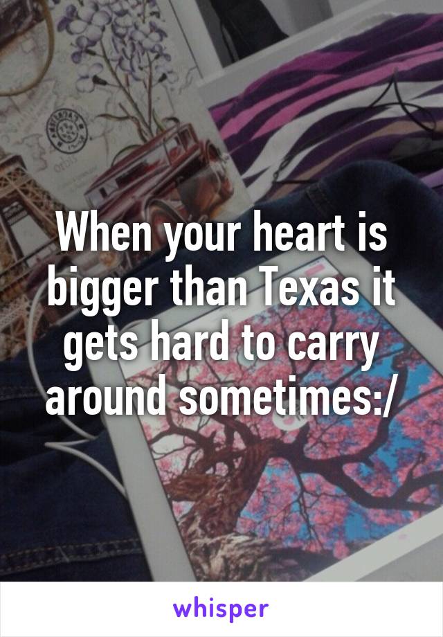 When your heart is bigger than Texas it gets hard to carry around sometimes:/