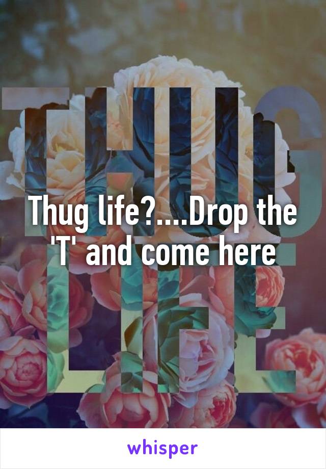 Thug life?....Drop the 'T' and come here