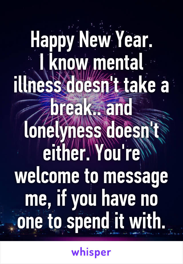 Happy New Year.
I know mental illness doesn't take a break.. and lonelyness doesn't either. You're welcome to message me, if you have no one to spend it with.