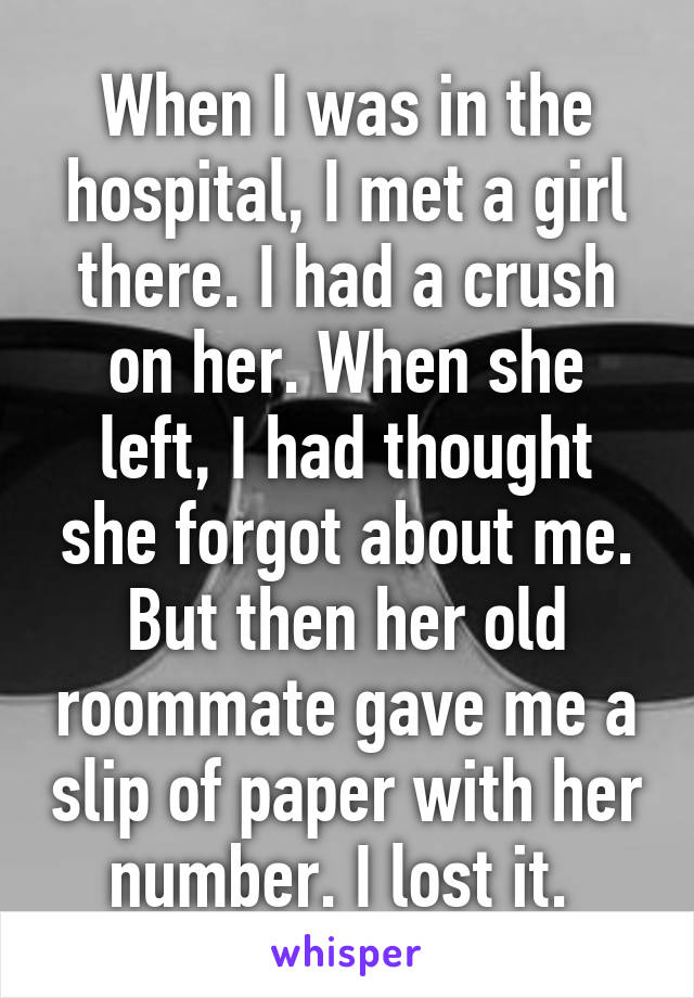 When I was in the hospital, I met a girl there. I had a crush on her. When she left, I had thought she forgot about me. But then her old roommate gave me a slip of paper with her number. I lost it. 