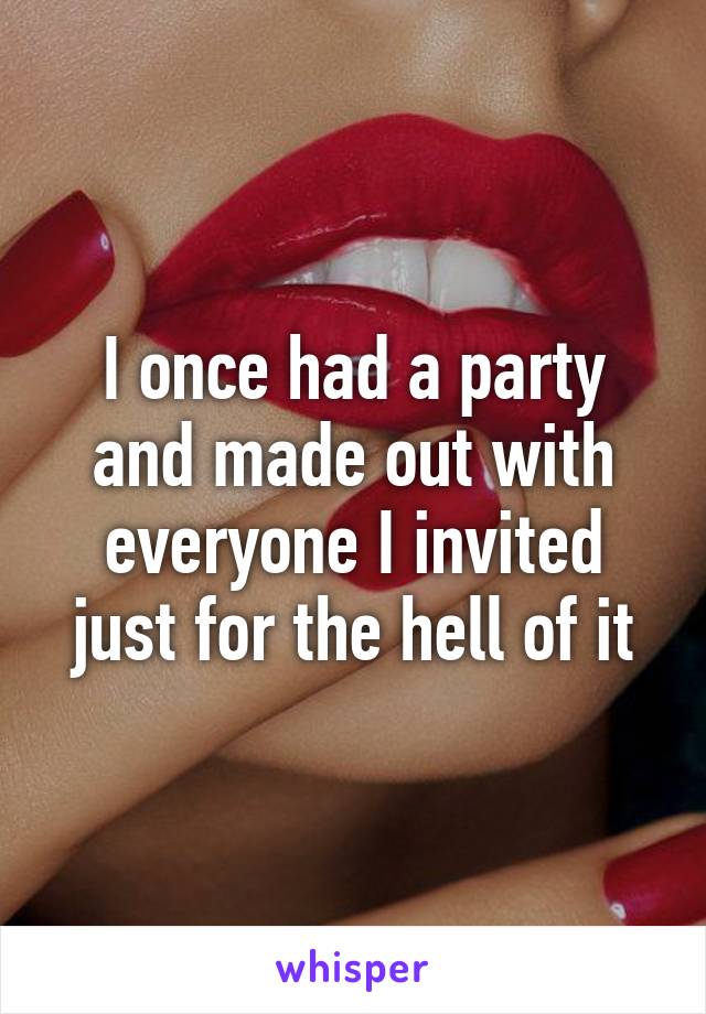 I once had a party and made out with everyone I invited just for the hell of it