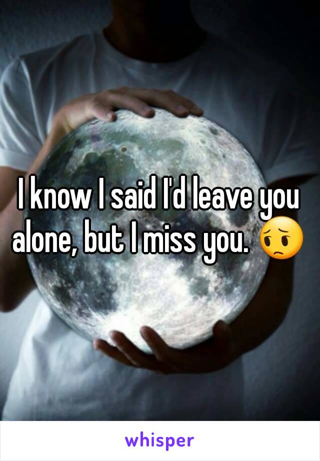 I know I said I'd leave you alone, but I miss you. 😔 