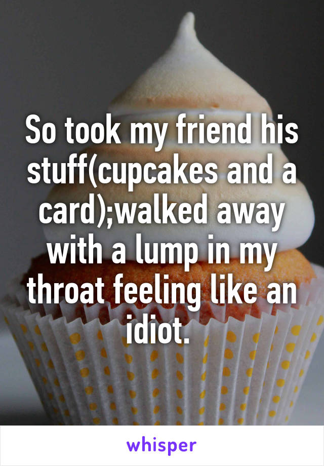 So took my friend his stuff(cupcakes and a card);walked away with a lump in my throat feeling like an idiot. 