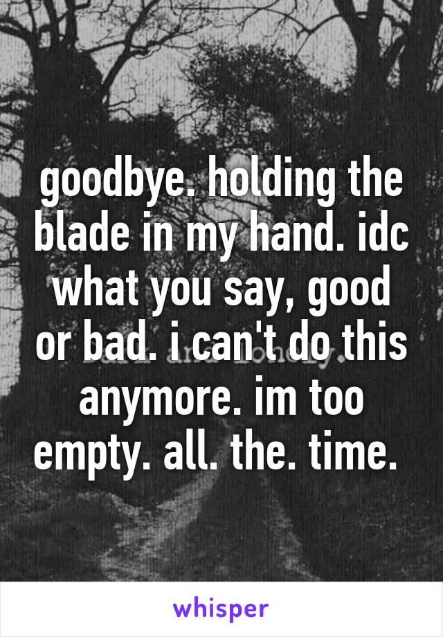 goodbye. holding the blade in my hand. idc what you say, good or bad. i can't do this anymore. im too empty. all. the. time. 