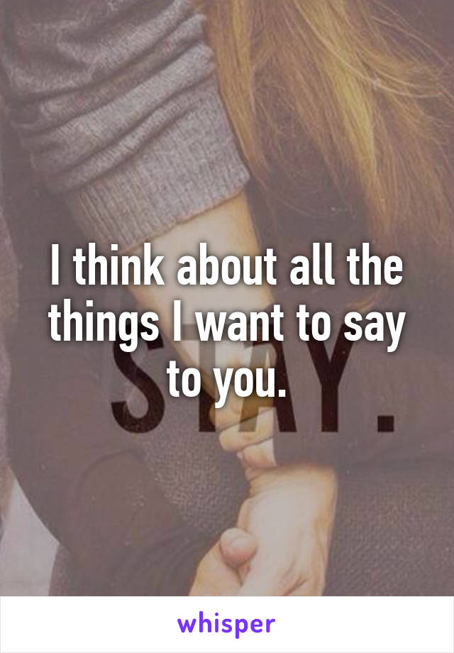 I think about all the things I want to say to you.