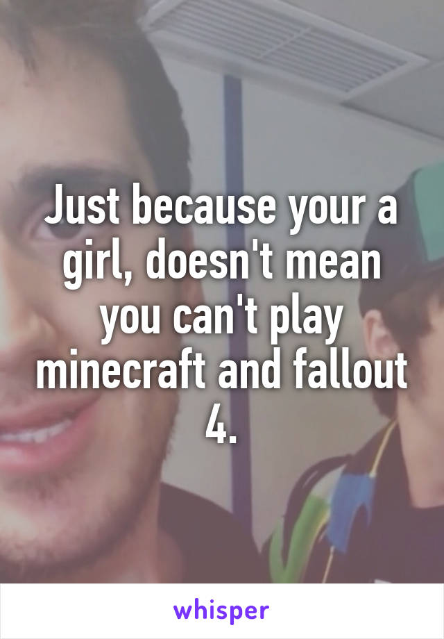 Just because your a girl, doesn't mean you can't play minecraft and fallout 4.